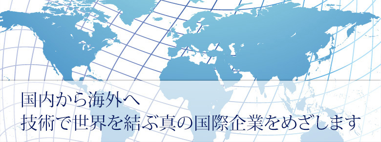 国内から海外へ技術で世界を結ぶ新の国際企業をめざします